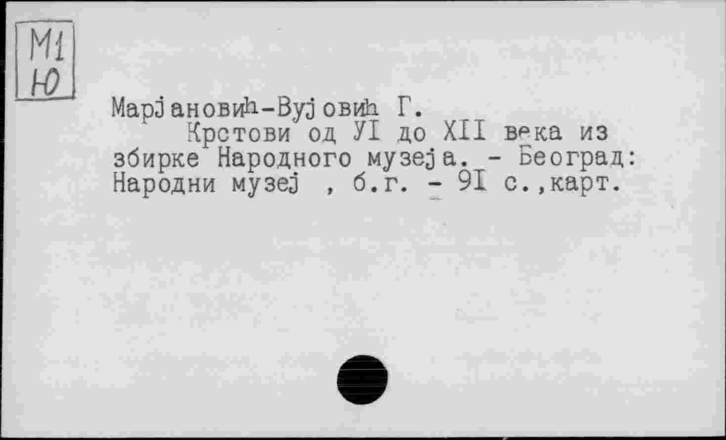 ﻿Ml
Mapj ановиН-Вуз овиЬ Г.
Крстови од УІ до XII врка из збирке Народного музе^а. - Београд: Народни музез , б.г. - 91 с.,карт.